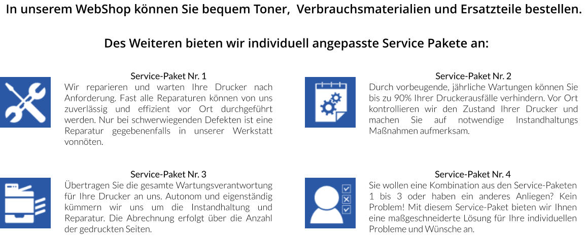 In unserem WebShop können Sie bequem Toner,  Verbrauchsmaterialien und Ersatzteile bestellen.  Des Weiteren bieten wir individuell angepasste Service Pakete an:   Service-Paket Nr. 1 Wir reparieren und warten Ihre Drucker nach Anforderung. Fast alle Reparaturen können von uns zuverlässig und effizient vor Ort durchgeführt werden. Nur bei schwerwiegenden Defekten ist eine Reparatur gegebenenfalls in unserer Werkstatt vonnöten. Service-Paket Nr. 3 Übertragen Sie die gesamte Wartungsverantwortung für Ihre Drucker an uns. Autonom und eigenständig kümmern wir uns um die Instandhaltung und Reparatur. Die Abrechnung erfolgt über die Anzahl der gedruckten Seiten. Service-Paket Nr. 2 Durch vorbeugende, jährliche Wartungen können Sie bis zu 90% Ihrer Druckerausfälle verhindern. Vor Ort kontrollieren wir den Zustand Ihrer Drucker und machen Sie auf notwendige Instandhaltungs Maßnahmen aufmerksam. Service-Paket Nr. 4 Sie wollen eine Kombination aus den Service-Paketen 1 bis 3 oder haben ein anderes Anliegen? Kein Problem! Mit diesem Service-Paket bieten wir Ihnen eine maßgeschneiderte Lösung für Ihre individuellen Probleme und Wünsche an.