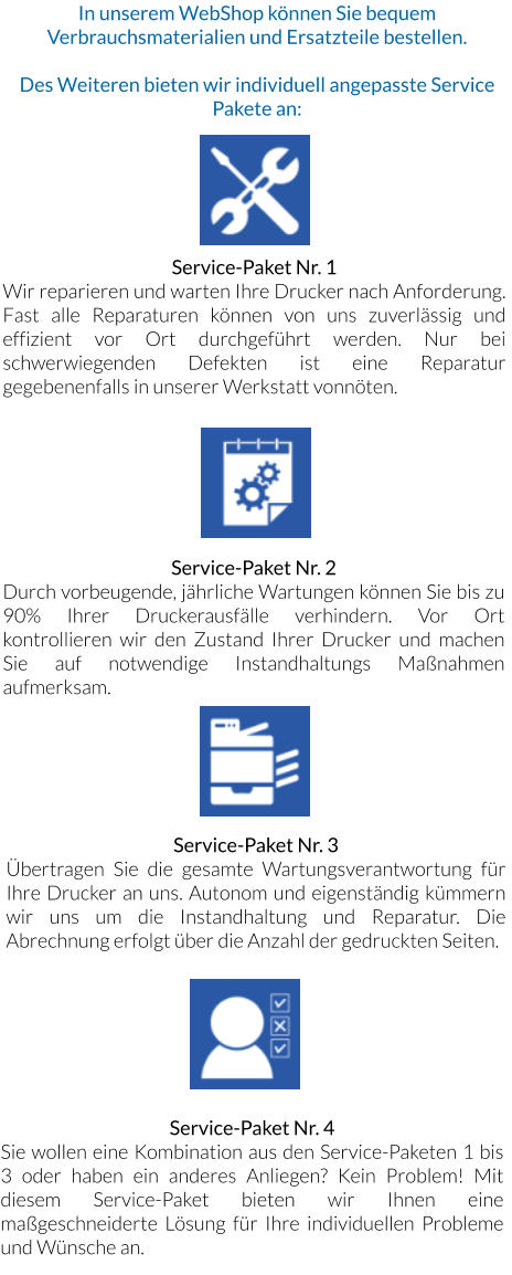 In unserem WebShop können Sie bequem Verbrauchsmaterialien und Ersatzteile bestellen.  Des Weiteren bieten wir individuell angepasste Service Pakete an:   Service-Paket Nr. 1 Wir reparieren und warten Ihre Drucker nach Anforderung. Fast alle Reparaturen können von uns zuverlässig und effizient vor Ort durchgeführt werden. Nur bei schwerwiegenden Defekten ist eine Reparatur gegebenenfalls in unserer Werkstatt vonnöten. Service-Paket Nr. 3 Übertragen Sie die gesamte Wartungsverantwortung für Ihre Drucker an uns. Autonom und eigenständig kümmern wir uns um die Instandhaltung und Reparatur. Die Abrechnung erfolgt über die Anzahl der gedruckten Seiten. Service-Paket Nr. 2 Durch vorbeugende, jährliche Wartungen können Sie bis zu 90% Ihrer Druckerausfälle verhindern. Vor Ort kontrollieren wir den Zustand Ihrer Drucker und machen Sie auf notwendige Instandhaltungs Maßnahmen aufmerksam. Service-Paket Nr. 4 Sie wollen eine Kombination aus den Service-Paketen 1 bis 3 oder haben ein anderes Anliegen? Kein Problem! Mit diesem Service-Paket bieten wir Ihnen eine maßgeschneiderte Lösung für Ihre individuellen Probleme und Wünsche an.